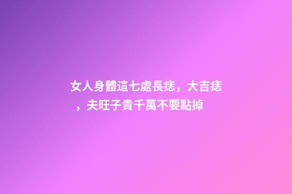 女人身體這七處長痣，大吉痣，夫旺子貴千萬不要點掉